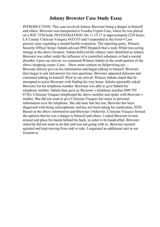 Johnny Brewster Case Study Essay
INTRODUCTION: This case involved Johnny Brewster being a danger to himself
and others. Brewster was transported to Exodus Urgent Care, where he was placed
on a WIC 5150 hold. INVESTIGATION: On 11 15 17 at approximately1224 hours,
LA County Clinician Vasquez #433353 and I responded to the Food 4 Less
grocery store regarding a mental health evaluation. The reporting party, Witness
Security Officer Sergio Sabala advised PPD Dispatch that a male White was acting
strange at the above location. Sabala believed the subject, later identified as Johnny
Brewster was either under the influence of a controlled substance or had a mental
disorder. Upon our arrival, we contacted Witness Sabala in the south portion of the
above shopping center. I saw... Show more content on Helpwriting.net ...
Brewster did not give us his information and began talking to himself. Brewster
then began to ask and answer his own questions. Brewster appeared delusion and
continued talking to himself. Prior to our arrival, Witness Sabala stated that he
attempted to assist Brewster with finding his way home. Sabala reportedly asked
Brewster for his telephone number. Brewster was able to give Sabala his
telephone number. Sabala then gave us Brewster s telephone number (909 705
6736). Clinician Vasquez telephoned the above number and spoke with Brewster s
mother. She did not want to give Clinician Vasquez her name or personal
information over the telephone. She did state that her son, Brewster has been
diagnosed with being schizophrenic and has not been taking his medication, NFD.
Based on the above information and Brewster s behavior, Clinician Vasquez formed
the opinion that he was a danger to himself and others. I asked Brewster to turn
around and place his hands behind his back, in order to be handcuffed. Brewster
stated he did not want to do that and was not going with us. Brewster seemed
agitated and kept moving from side to side. I requested an additional unit at our
location to
 