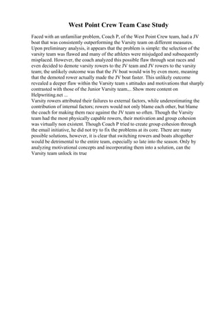 West Point Crew Team Case Study
Faced with an unfamiliar problem, Coach P, of the West Point Crew team, had a JV
boat that was consistently outperforming the Varsity team on different measures.
Upon preliminary analysis, it appears that the problem is simple: the selection of the
varsity team was flawed and many of the athletes were misjudged and subsequently
misplaced. However, the coach analyzed this possible flaw through seat races and
even decided to demote varsity rowers to the JV team and JV rowers to the varsity
team; the unlikely outcome was that the JV boat would win by even more, meaning
that the demoted rower actually made the JV boat faster. This unlikely outcome
revealed a deeper flaw within the Varsity team s attitudes and motivations that sharply
contrasted with those of the Junior Varsity team.... Show more content on
Helpwriting.net ...
Varsity rowers attributed their failures to external factors, while underestimating the
contribution of internal factors; rowers would not only blame each other, but blame
the coach for making them race against the JV team so often. Though the Varsity
team had the most physically capable rowers, their motivation and group cohesion
was virtually non existent. Though Coach P tried to create group cohesion through
the email initiative, he did not try to fix the problems at its core. There are many
possible solutions, however, it is clear that switching rowers and boats altogether
would be detrimental to the entire team, especially so late into the season. Only by
analyzing motivational concepts and incorporating them into a solution, can the
Varsity team unlock its true
 