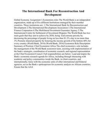 The International Bank For Reconstruction And
Development
Global Economy Assignment 1.Economists roles The World Bank is an independent
organization, made up of five different Institutions managed by their member
countries. These institutions are: 1.The International Bank for Reconstruction and
Development 2.The International Development Association 3.The International
Finance Corporation 4.The Multilateral Investment Guarantee Agency 5.The
International Centre for Settlement of Investment Disputes The World Bank has two
main goals that they aim to achieve by 2030, being: End extreme poverty by
decreasing the percentage of people living on less than $1.25 a day to no more than
3% Promote shared prosperity by fostering the income growth of the bottom 40% for
every country (World Bank, 2014) (World Bank, 2014) Economist Role Description:
Summary of Position: Chief Economist Africa The chief economist s role includes
the management of the World Bank economist team, assisting with implementation of
the bank s strategies, coordination of economic research, and regional representation
at the Chief Economist Council. Full responsibilities are below: Lead and inspire the
Bank s economic research agenda for Africa, including through interacting with
academic and policy communities inside the Bank, in client countries, and
internationally; liaise with the economic units of other international and bilateral
agencies; act as the Bank s spokesperson for economic analysis on African countries;
Ensure that the AAA
 