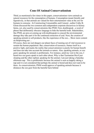 Cons Of Animal Conservationism
Third, as mentioned a few times in this paper, conservationism views animals as
natural resources for the consumption of humans. Consumption meant literally and
figuratively, in that animals are valued for their entertainment value at the zoo for
humans to consume . In Constructing Consumables and Consent , author Cathy B.
Glenn discussed the two common and codependent corporate discursives in factory
farms, yet, also used by conservationists like PNM. First, doublespeak , a word of
phrase that deliberately obscures language to hide the harmful truth. Stakeholders,
like PNM, are pros at coming up with doublespeak to conceal the environmental
damage they take part it for the continued extraction of coal. Next, the creation of
speaking animals to sell products, like the experience of the zoo.... Show more content
on Helpwriting.net ...
Of course, there are real dangers our planet faces of running out of vital resources to
sustain the human population. But, conservation of resources, frames itself in a
positive light, and masks the reality that conservationism is purely for human benefit
and does not take into account the animals or nature. Also, speaking animals, or zoo
goers speaking for animals is problematic. For instance, amid my visit to the zoo, I
heard two zoo goers speak to each other about, Why is that Tazmanian Devil just
sleeping and the other replied, speaking for the animal, I am just taking a Saturday
afternoon nap . This is problematic because the animal is seen as happily taking a
nap and it is not considered that perhaps the animal is bored and does not want to be
there. As conservationists, PNM would approve of speaking animals because it
distances the zoo goer from the harmful facts behind
 