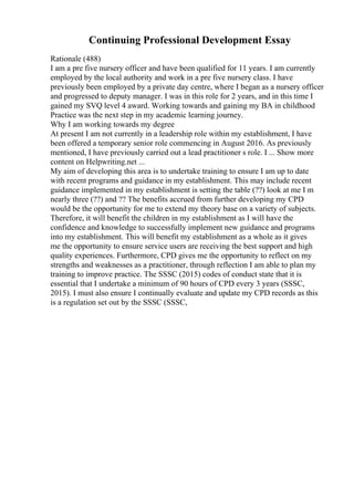 Continuing Professional Development Essay
Rationale (488)
I am a pre five nursery officer and have been qualified for 11 years. I am currently
employed by the local authority and work in a pre five nursery class. I have
previously been employed by a private day centre, where I began as a nursery officer
and progressed to deputy manager. I was in this role for 2 years, and in this time I
gained my SVQ level 4 award. Working towards and gaining my BA in childhood
Practice was the next step in my academic learning journey.
Why I am working towards my degree
At present I am not currently in a leadership role within my establishment, I have
been offered a temporary senior role commencing in August 2016. As previously
mentioned, I have previously carried out a lead practitioner s role. I ... Show more
content on Helpwriting.net ...
My aim of developing this area is to undertake training to ensure I am up to date
with recent programs and guidance in my establishment. This may include recent
guidance implemented in my establishment is setting the table (??) look at me I m
nearly three (??) and ?? The benefits accrued from further developing my CPD
would be the opportunity for me to extend my theory base on a variety of subjects.
Therefore, it will benefit the children in my establishment as I will have the
confidence and knowledge to successfully implement new guidance and programs
into my establishment. This will benefit my establishment as a whole as it gives
me the opportunity to ensure service users are receiving the best support and high
quality experiences. Furthermore, CPD gives me the opportunity to reflect on my
strengths and weaknesses as a practitioner, through reflection I am able to plan my
training to improve practice. The SSSC (2015) codes of conduct state that it is
essential that I undertake a minimum of 90 hours of CPD every 3 years (SSSC,
2015). I must also ensure I continually evaluate and update my CPD records as this
is a regulation set out by the SSSC (SSSC,
 