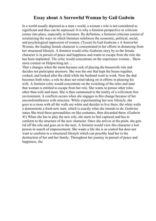 Essay about A Sorrowful Woman by Gail Godwin
In a world usually depicted as a man s world, a woman s role is not considered as
significant and thus can be repressed. It is why a feminist perspective or criticism
comes into place, especially in literature. By definition, a feminist criticism consist of
scrutinizing the ways in which literature reinforces the economic, political, social,
and psychological oppression of women. (Tyson) In Gail Godwins s A Sorrowful
Woman, the leading female character is concentrated in her efforts in distancing from
her structured lifestyle. A feminist would critic Godwins story by as the female
character is in pursuit of peace and happiness and wants to escape from the role she
has been implanted. The critic would concentrate on the experience woman... Show
more content on Helpwriting.net ...
That s changes when the mom because sick of playing the housewife role and
decides not participate anymore. She was the one that kept the house together,
cooked, and looked after the child while the husband went to work. Now the dad
becomes both roles; a role he does not mind taking on in efforts in pleasing his
wife. A feminist critic would concentrate on the switching of the roles and state
that woman is entitled to escape from her role. She wants to peruse other roles
other than wife and mom. She is then summoned to the reality of a wife/mom free
environment. A conflicts occurs when she engages in this change because of her
uncomfortableness with structure. While experimenting her new lifestyle, she
goes to a room with all the walls are white and decides to live there; the white walls
a demonstrate a fresh new start, which is exactly what she intends to do. Godwins
states She tried these personalities on like costumes, then discarded them. (Godwin
41) When she has to play the new role, she starts to feel captured and has to
conform to the structure of the new character. Once she arrives at the point, she gets
rid off the role and goes on to the next. A feminist would view this character a lost
person in search of empowerment. She wants a life she is in control but does not
want to conform to a structured lifestyle which can possibly lead her to the
destruction of her and her family. Throughout her journey in pursuit of peace and
happiness, she
 