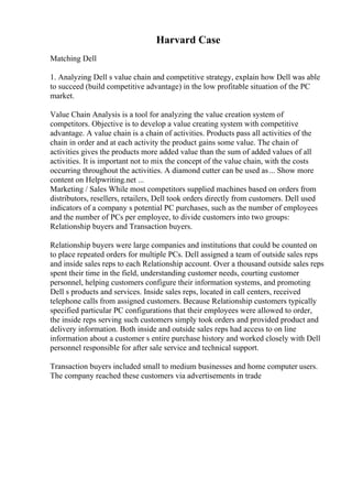 Harvard Case
Matching Dell
1. Analyzing Dell s value chain and competitive strategy, explain how Dell was able
to succeed (build competitive advantage) in the low profitable situation of the PC
market.
Value Chain Analysis is a tool for analyzing the value creation system of
competitors. Objective is to develop a value creating system with competitive
advantage. A value chain is a chain of activities. Products pass all activities of the
chain in order and at each activity the product gains some value. The chain of
activities gives the products more added value than the sum of added values of all
activities. It is important not to mix the concept of the value chain, with the costs
occurring throughout the activities. A diamond cutter can be used as... Show more
content on Helpwriting.net ...
Marketing / Sales While most competitors supplied machines based on orders from
distributors, resellers, retailers, Dell took orders directly from customers. Dell used
indicators of a company s potential PC purchases, such as the number of employees
and the number of PCs per employee, to divide customers into two groups:
Relationship buyers and Transaction buyers.
Relationship buyers were large companies and institutions that could be counted on
to place repeated orders for multiple PCs. Dell assigned a team of outside sales reps
and inside sales reps to each Relationship account. Over a thousand outside sales reps
spent their time in the field, understanding customer needs, courting customer
personnel, helping customers configure their information systems, and promoting
Dell s products and services. Inside sales reps, located in call centers, received
telephone calls from assigned customers. Because Relationship customers typically
specified particular PC configurations that their employees were allowed to order,
the inside reps serving such customers simply took orders and provided product and
delivery information. Both inside and outside sales reps had access to on line
information about a customer s entire purchase history and worked closely with Dell
personnel responsible for after sale service and technical support.
Transaction buyers included small to medium businesses and home computer users.
The company reached these customers via advertisements in trade
 