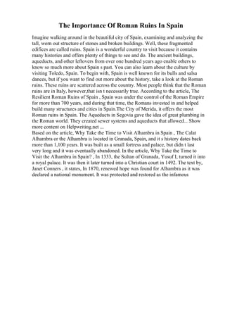 The Importance Of Roman Ruins In Spain
Imagine walking around in the beautiful city of Spain, examining and analyzing the
tall, worn out structure of stones and broken buildings. Well, these fragmented
edifices are called ruins. Spain is a wonderful country to visit because it contains
many histories and offers plenty of things to see and do. The ancient buildings,
aqueducts, and other leftovers from over one hundred years ago enable others to
know so much more about Spain s past. You can also learn about the culture by
visiting Toledo, Spain. To begin with, Spain is well known for its bulls and salsa
dances, but if you want to find out more about the history, take a look at the Roman
ruins. These ruins are scattered across the country. Most people think that the Roman
ruins are in Italy, however,that isn t necessarily true. According to the article, The
Resilient Roman Ruins of Spain , Spain was under the control of the Roman Empire
for more than 700 years, and during that time, the Romans invested in and helped
build many structures and cities in Spain.The City of Merida, it offers the most
Roman ruins in Spain. The Aqueducts in Segovia gave the idea of great plumbing in
the Roman world. They created sewer systems and aqueducts that allowed... Show
more content on Helpwriting.net ...
Based on the article, Why Take the Time to Visit Alhambra in Spain , The Calat
Alhambra or the Alhambra is located in Granada, Spain, and it s history dates back
more than 1,100 years. It was built as a small fortress and palace, but didn t last
very long and it was eventually abandoned. In the article, Why Take the Time to
Visit the Alhambra in Spain? , In 1333, the Sultan of Granada, Yusuf I, turned it into
a royal palace. It was then it later turned into a Christian court in 1492. The text by,
Janet Conners , it states, In 1870, renewed hope was found for Alhambra as it was
declared a national monument. It was protected and restored as the infamous
 