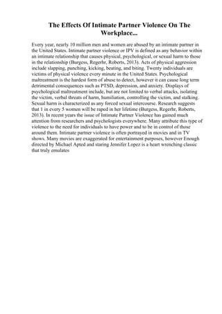 The Effects Of Intimate Partner Violence On The
Workplace...
Every year, nearly 10 million men and women are abused by an intimate partner in
the United States. Intimate partner violence or IPV is defined as any behavior within
an intimate relationship that causes physical, psychological, or sexual harm to those
in the relationship (Burgess, Regerhr, Roberts, 2013). Acts of physical aggression
include slapping, punching, kicking, beating, and biting. Twenty individuals are
victims of physical violence every minute in the United States. Psychological
maltreatment is the hardest form of abuse to detect, however it can cause long term
detrimental consequences such as PTSD, depression, and anxiety. Displays of
psychological maltreatment include, but are not limited to verbal attacks, isolating
the victim, verbal threats of harm, humiliation, controlling the victim, and stalking.
Sexual harm is characterized as any forced sexual intercourse. Research suggests
that 1 in every 5 women will be raped in her lifetime (Burgess, Regerhr, Roberts,
2013). In recent years the issue of Intimate Partner Violence has gained much
attention from researchers and psychologists everywhere. Many attribute this type of
violence to the need for individuals to have power and to be in control of those
around them. Intimate partner violence is often portrayed in movies and in TV
shows. Many movies are exaggerated for entertainment purposes, however Enough
directed by Michael Apted and staring Jennifer Lopez is a heart wrenching classic
that truly emulates
 
