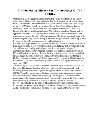 The Presidential Election For The Presidency Of The
United...
Watching the 2016 Republican candidates battle for the presidency of the United
States, one might reach the conclusion that Ronald Reagan never left the campaign
trail. In the second GOP debate alone, the Great Communicator s name was brought
up a total of 23 times, which even exceeds the number of times Donald Trump
mentioned China. One of the comments coming from Jeb Bush was I m on the
Reagan side of this. Additionally, Senator Marco Rubio stated that Reagan and his
approach worked (CITE). The candidates worked hard to evoke memories of and
make comparisons to the beloved former president. The debate even took place in the
Ronald ReaganLibrary in Simi Valley, California. Reagan has been constantly praised
by those on the... Show more content on Helpwriting.net ...
For more than 30 years before Reagan took office, the United States and its allies had
tried unsuccessfully to rein in communism. Reagan believed that communism in the
Soviet Union was eroding and ready to crumble, expecting its collapse if
competitively challenged by America. An arms race had been ongoing between the
U.S. and Russia for some time. Reagan, however, was determined to put an end to it.
Reagan began the competition with a very costly project known as the Strategic
Defense Initiative, aimed at neutralizing incoming Soviet missiles. This shocked the
Soviet Union, which was economically unable to match this rapid escalation of the
arms race (CITE).
After winning his second term as president, Ronald Reagan established what is now
known as The Reagan Doctrine, which provided support, both financially and
militarily, for anti communist fighters throughout Africa, Asia and Latin America
(CITE). The policy s goal was to eliminate tyrannical governments and promote
individual liberties, freedom, and democracy. The Reagan doctrine became the
centerpiece of the Reagan administration by successfully stopping the Soviet Union
from spreading its communist control over specific regions of the world.
In 1985, a new leader by the name of Mikhail Gorbachev came to the political
forefront of the Soviet Union. Reagan saw this as his final opportunity to completely
destroy the threat of communism once and for all. Reagan and Gorbachev met
 
