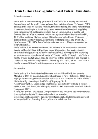 Louis Vuitton s Leading International Fashion House And...
Executive summary
Louis Vuitton has successfully gained the title of the world s leading international
fashion house and the world s most valuable luxury designer brand (O Connor, 2015).
Through their three 3P s (Brand Promise, Brand Positioning and Brand Performance),
it has triumphantly upheld its advantage over its contenders by not only supplying
their customers with outstanding products that are incomparable in quality and
features, but also offer a customer service atmosphere that is unlike any other (Fill,
2013). New surfacing Markets such as China, has also helped Louis Vuitton to
continue to successfully expand, confirm and reinforce position and credibility of
their business (Fill, 2013). Louis Vuitton strives on their ... Show more content on
Helpwriting.net ...
Louis Vuitton is an international brand that believes in its brand equity, value and
loyalty and has therefore fully pledged to provide products that meet customer
satisfaction through quality assurance there is currently no company that is causing
an immense threat to the brand s identity (O Connor, 2015). Although Louis Vuitton
has the present market lead, it must be observant of their competitors and be quick to
respond to any sudden changes (Kotler, Armstrong and Harris, 2013). Louis Vuitton
has the responsibility of remaining consistent and true to their values.
Introduction
Louis Vuitton is a French fashion house that was established by Louis Vuitton
Malletier in 1854 by manufacturing travelling trunks in Paris (Holborow, 2012). Louis
high quality travelling trunks were such a success in the 1850s that he had to expand
his business by relocating to AsniГ©res (Biography, 2015).
As the years went on, Louis gained international recognition by winning a bronze
medal at the 1867 World Fair and a gold medal at 1889 World Fairs both held in Paris
(Infoplease, 2007).
After Louis died in 1892, his son George took over and took over and produced what
is recognised as the world s first designer label on a product.
George designed a distinctive designer logo; beige on chestnut monogram canvas of
an intertwined LV ; featuring flowers, diamonds and circles this
 