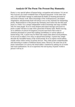 Analysis Of The Poem The Present Day Humanity
Poetry is very special sphere of human being s occupation and existence. It is an art.
Not everyone can create wonderful lines of rhymed enjoyment. At the same time
only a few individuals manage to understand all shades of meaning presented in
such kind of literary work. Basic knowledge of the world processes, developed
imagination, and passionate heart will always serve as key elements for interpreting
poetry. Representatives of the present day humanity must realize the fact that each
poem is a whole. It is a unique independent world of meanings and sings available
only for some people. So as to reach deepest and richest message conveyed in a
poem a reader will have to cope with a great deal of literary tasks. Before moving
on to subtleties of critical investigation everyone must know that events or
situations presented in a poem bear striking resemblance to various spheres of
human being s life. A poem may be filled with certain ideas about social problems.
It can reveal us author s love story or special heart feelings. A poem may simply
describe the incredible beauty of the world around. So as to express mood authors
usually utilize whole variety of stylistic devices. They make poems comprehensible
and interesting to readers of different literary tastes. However, the main aim of all
poetic instruments is to convey the initial author s intention by making use of words
and word combinations. So as to experience the real mystery of poetic world in
person I will try to
 