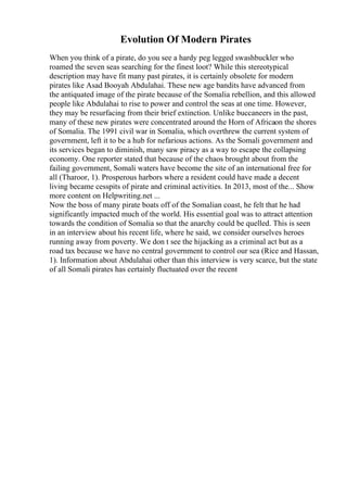 Evolution Of Modern Pirates
When you think of a pirate, do you see a hardy peg legged swashbuckler who
roamed the seven seas searching for the finest loot? While this stereotypical
description may have fit many past pirates, it is certainly obsolete for modern
pirates like Asad Booyah Abdulahai. These new age bandits have advanced from
the antiquated image of the pirate because of the Somalia rebellion, and this allowed
people like Abdulahai to rise to power and control the seas at one time. However,
they may be resurfacing from their brief extinction. Unlike buccaneers in the past,
many of these new pirates were concentrated around the Horn of Africaon the shores
of Somalia. The 1991 civil war in Somalia, which overthrew the current system of
government, left it to be a hub for nefarious actions. As the Somali government and
its services began to diminish, many saw piracy as a way to escape the collapsing
economy. One reporter stated that because of the chaos brought about from the
failing government, Somali waters have become the site of an international free for
all (Tharoor, 1). Prosperous harbors where a resident could have made a decent
living became cesspits of pirate and criminal activities. In 2013, most of the... Show
more content on Helpwriting.net ...
Now the boss of many pirate boats off of the Somalian coast, he felt that he had
significantly impacted much of the world. His essential goal was to attract attention
towards the condition of Somalia so that the anarchy could be quelled. This is seen
in an interview about his recent life, where he said, we consider ourselves heroes
running away from poverty. We don t see the hijacking as a criminal act but as a
road tax because we have no central government to control our sea (Rice and Hassan,
1). Information about Abdulahai other than this interview is very scarce, but the state
of all Somali pirates has certainly fluctuated over the recent
 