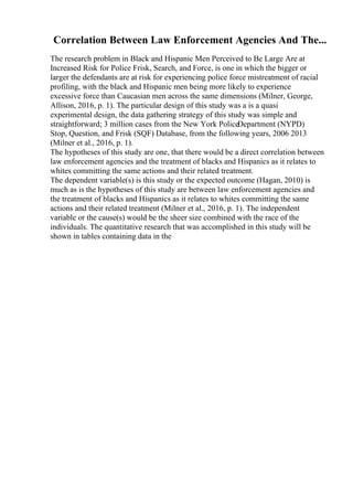 Correlation Between Law Enforcement Agencies And The...
The research problem in Black and Hispanic Men Perceived to Be Large Are at
Increased Risk for Police Frisk, Search, and Force, is one in which the bigger or
larger the defendants are at risk for experiencing police force mistreatment of racial
profiling, with the black and Hispanic men being more likely to experience
excessive force than Caucasian men across the same dimensions (Milner, George,
Allison, 2016, p. 1). The particular design of this study was a is a quasi
experimental design, the data gathering strategy of this study was simple and
straightforward; 3 million cases from the New York PoliceDepartment (NYPD)
Stop, Question, and Frisk (SQF) Database, from the following years, 2006 2013
(Milner et al., 2016, p. 1).
The hypotheses of this study are one, that there would be a direct correlation between
law enforcement agencies and the treatment of blacks and Hispanics as it relates to
whites committing the same actions and their related treatment.
The dependent variable(s) is this study or the expected outcome (Hagan, 2010) is
much as is the hypotheses of this study are between law enforcement agencies and
the treatment of blacks and Hispanics as it relates to whites committing the same
actions and their related treatment (Milner et al., 2016, p. 1). The independent
variable or the cause(s) would be the sheer size combined with the race of the
individuals. The quantitative research that was accomplished in this study will be
shown in tables containing data in the
 