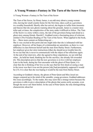 A Young Woman s Fantasy in The Turn of the Screw Essay
A Young Woman s Fantasy in The Turn of the Screw
The Turn of the Screw, by Henry James, is an odd story about a young woman
who, leaving her small country home for the first time, takes a job as a governess
in a wealthy household. Shortly after her arrival, she begins to suffer from insomnia
and fancies that she sees ghosts roaming about the grounds. James is a master story
teller and, at times, the complexities of the story make it difficult to follow. The Turn
of the Screw is a story within a story, the tale of the governess being read aloud as a
ghost story among friends. Harold C. Goddard wrote a fascinating piece of criticism
entitled A Pre Freudian Reading of The Turn of the Screw. When applied to the book,
his ... Show more content on Helpwriting.net ...
She is very excited at this point and one might infer that she is infatuated with her
employer. However, all her hopes of a relationship are unrealistic, as there is a vast
difference in class between herself and the man from Harley Street. Furthermore,
her employer gives her strict instructions [t]hat she should never trouble him (6).
So we see that she is never to communicate with the object of her affections again.
At the end of her interview, after she agreed to these stipulations, we are told that
when ...he held her hand, thanking her for the sacrifice, she already felt rewarded
(6). This description proves that the new governess is in love with her employer.
Later in the book, during her first encounter with the ghost of Peter Quint, it is
clear that she is thinking of her love as she says that her first shock at seeing a man
in the tower was that it was not the person [she] had precipitately supposed it would
be (15). It is clear that she was hoping it would be the man from Harley Street.
According to Goddard s theory, the ghosts of Peter Quint and Miss Jessel are
images conjured up in the mind of the unstable, young governess. Goddard addresses
this issue accordingly. To the reader, this may seem like a strange notion because the
governess is able to give a description of the ghosts that seems eerily accurate, even
though she never saw them before. In the case of Peter Quint, the only distinguishing
characteristic about her
 