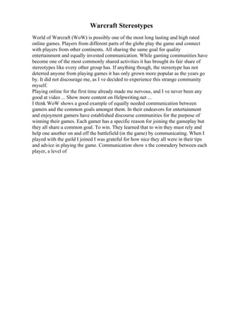 Warcraft Stereotypes
World of Warcraft (WoW) is possibly one of the most long lasting and high rated
online games. Players from different parts of the globe play the game and connect
with players from other continents. All sharing the same goal for quality
entertainment and equally invested communication. While gaming communities have
become one of the most commonly shared activities it has brought its fair share of
stereotypes like every other group has. If anything though, the stereotype has not
deterred anyone from playing games it has only grown more popular as the years go
by. It did not discourage me, as I ve decided to experience this strange community
myself.
Playing online for the first time already made me nervous, and I ve never been any
good at video ... Show more content on Helpwriting.net ...
I think WoW shows a good example of equally needed communication between
gamers and the common goals amongst them. In their endeavors for entertainment
and enjoyment gamers have established discourse communities for the purpose of
winning their games. Each gamer has a specific reason for joining the gameplay but
they all share a common goal. To win. They learned that to win they must rely and
help one another on and off the battlefield (in the game) by communicating. When I
played with the guild I joined I was grateful for how nice they all were in their tips
and advice in playing the game. Communication show s the comradery between each
player, a level of
 
