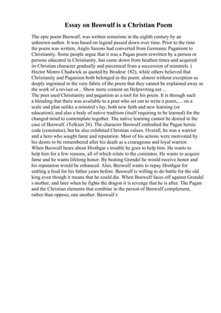 Essay on Beowulf is a Christian Poem
The epic poem Beowulf, was written sometime in the eighth century by an
unknown author. It was based on legend passed down over time. Prior to the time
the poem was written, Anglo Saxons had converted from Germanic Paganism to
Christianity. Some people argue that it was a Pagan poem rewritten by a person or
persons educated in Christianity. has come down from heathen times and acquired
its Christian character gradually and piecemeal from a succession of minstrels. (
Hector Monro Chadwick as quoted by Brodeur 182), while others believed that
Christianity and Paganism both belonged in the poem. almost without exception so
deeply ingrained in the very fabric of the poem that they cannot be explained away as
the work of a reviser or... Show more content on Helpwriting.net ...
The poet used Christianity and paganism as a tool for his poem. It is through such
a blending that there was available to a poet who set out to write a poem,.... on a
scale and plan unlike a minstrel s lay, both new faith and new learning (or
education), and also a body of native tradition (itself requiring to be learned) for the
changed mind to contemplate together. The native learning cannot be denied in the
case of Beowulf. (Tolkien 26). The character Beowulf embodied the Pagan heroic
code (comitatus), but he also exhibited Christian values. Overall, he was a warrior
and a hero who sought fame and reputation. Most of his actions were motivated by
his desire to be remembered after his death as a courageous and loyal warrior.
When Beowulf hears about Hrothgar s trouble he goes to help him. He wants to
help him for a few reasons, all of which relate to the comitatus. He wants to acquire
fame and he wants lifelong honor. By beating Grendel he would receive honor and
his reputation would be enhanced. Also, Beowulf wants to repay Hrothgar for
settling a feud for his father years before. Beowulf is willing to do battle for the old
king even though it means that he could die. When Boewulf faces off against Grendel
s mother, and later when he fights the dragon it is revenge that he is after. The Pagan
and the Christian elements that combine in the person of Beowulf complement,
rather than oppose, one another. Beowulf s
 