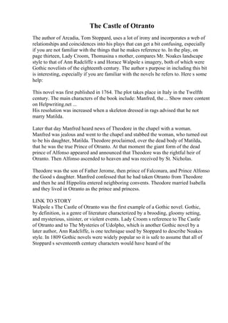 The Castle of Otranto
The author of Arcadia, Tom Stoppard, uses a lot of irony and incorporates a web of
relationships and coincidences into his plays that can get a bit confusing, especially
if you are not familiar with the things that he makes reference to. In the play, on
page thirteen, Lady Croom, Thomasina s mother, compares Mr. Noakes landscape
style to that of Ann Radcliffe s and Horace Walpole s imagery, both of which were
Gothic novelists of the eighteenth century. The author s purpose in including this bit
is interesting, especially if you are familiar with the novels he refers to. Here s some
help:
This novel was first published in 1764. The plot takes place in Italy in the Twelfth
century. The main characters of the book include: Manfred, the ... Show more content
on Helpwriting.net ...
His resolution was increased when a skeleton dressed in rags advised that he not
marry Matilda.
Later that day Manfred heard news of Theodore in the chapel with a woman.
Manfred was jealous and went to the chapel and stabbed the woman, who turned out
to be his daughter, Matilda. Theodore proclaimed, over the dead body of Matilda,
that he was the true Prince of Otranto. At that moment the giant form of the dead
prince of Alfonso appeared and announced that Theodore was the rightful heir of
Otranto. Then Alfonso ascended to heaven and was received by St. Nicholas.
Theodore was the son of Father Jerome, then prince of Falconara, and Prince Alfonso
the Good s daughter. Manfred confessed that he had taken Otranto from Theodore
and then he and Hippolita entered neighboring convents. Theodore married Isabella
and they lived in Otranto as the prince and princess.
LINK TO STORY
Walpole s The Castle of Otranto was the first example of a Gothic novel. Gothic,
by definition, is a genre of literature characterized by a brooding, gloomy setting,
and mysterious, sinister, or violent events. Lady Croom s reference to The Castle
of Otranto and to The Mysteries of Udolpho, which is another Gothic novel by a
later author, Ann Radcliffe, is one technique used by Stoppard to describe Noakes
style. In 1809 Gothic novels were widely popular so it is safe to assume that all of
Stoppard s seventeenth century characters would have heard of the
 