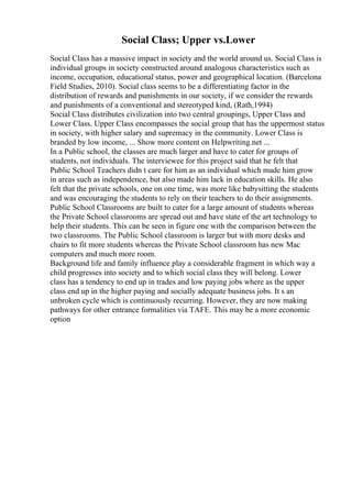 Social Class; Upper vs.Lower
Social Class has a massive impact in society and the world around us. Social Class is
individual groups in society constructed around analogous characteristics such as
income, occupation, educational status, power and geographical location. (Barcelona
Field Studies, 2010). Social class seems to be a differentiating factor in the
distribution of rewards and punishments in our society, if we consider the rewards
and punishments of a conventional and stereotyped kind, (Rath,1994)
Social Class distributes civilization into two central groupings, Upper Class and
Lower Class. Upper Class encompasses the social group that has the uppermost status
in society, with higher salary and supremacy in the community. Lower Class is
branded by low income, ... Show more content on Helpwriting.net ...
In a Public school, the classes are much larger and have to cater for groups of
students, not individuals. The interviewee for this project said that he felt that
Public School Teachers didn t care for him as an individual which made him grow
in areas such as independence, but also made him lack in education skills. He also
felt that the private schools, one on one time, was more like babysitting the students
and was encouraging the students to rely on their teachers to do their assignments.
Public School Classrooms are built to cater for a large amount of students whereas
the Private School classrooms are spread out and have state of the art technology to
help their students. This can be seen in figure one with the comparison between the
two classrooms. The Public School classroom is larger but with more desks and
chairs to fit more students whereas the Private School classroom has new Mac
computers and much more room.
Background life and family influence play a considerable fragment in which way a
child progresses into society and to which social class they will belong. Lower
class has a tendency to end up in trades and low paying jobs where as the upper
class end up in the higher paying and socially adequate business jobs. It s an
unbroken cycle which is continuously recurring. However, they are now making
pathways for other entrance formalities via TAFE. This may be a more economic
option
 