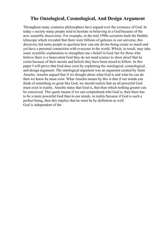 The Ontological, Cosmological, And Design Argument
Throughout many centuries philosophers have argued over the existence of God. In
today s society many people tend to hesitate in believing in a God because of the
new scientific discoveries. For example, in the mid 1990s scientists built the Hubble
telescope which revealed that there were billions of galaxies in our universe, this
discovery led some people to question how can one divine being create so much and
yet have a personal connection with everyone in the world. Which, in result, may take
some scientific explanation to strengthen one s belief in God, but for those who
believe there is a benevolent God they do not need science to show proof that he
exists because of their morals and beliefs they have been raised to follow. In this
paper I will prove that God does exist by explaining the ontological, cosmological,
and design argument. The ontological argument was an argument created by Saint
Anselm. Anselm argued that if we thought about what God is and what he can do
then we know he must exist. What Anselm means by this is that if our minds can
think of something so great like God, we should realize that an all powerful God
must exist in reality. Anselm states that God is, that than which nothing greater can
be conceived. This quote means if we can comprehend who God is, then there has
to be a more powerful God than in our minds, in reality because if God is such a
perfect being, then this implies that he must be by definition as well.
God is independent of the
 