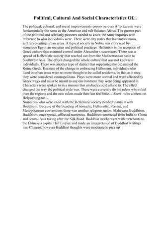Political, Cultural And Social Characteristics Of...
The political, cultural, and social improvements crosswise over Afro Eurasia were
fundamentally the same as the Americas and sub Saharan Africa. The greater part
of the political and scholarly pioneers needed to know the same inquiries with
reference to who individuals were. There were city states that had autonomous,
self representing urban areas. A typical society in Nubia was embraced by
numerous Egyptian societies and political practices. Hellenism is the reception of
Greek culture that assumed control under Alexander s successors. There was a
spread of Hellenistic society that reached out from the Mediterranean basin to
Southwest Asia. The effect changed the whole culture that was not known to
individuals. There was another type of dialect that supplanted the old named the
Koine Greek. Because of the change in embracing Hellenism, individuals who
lived in urban areas were no more thought to be called residents, be that as it may,
they were considered cosmopolitans. Plays were more normal and were affected by
Greek ways and must be meant to any environment they were being appeared in.
Characters were spoken to in a manner that anybody could allude to. The effect
changed the way the political style was. There were currently divine rulers who ruled
over the regions and the new rulers made their kin feel little.... Show more content on
Helpwriting.net ...
Numerous who were awed with the Hellenistic society needed to mix it with
Buddhism. Because of the blending of nomadic, Hellenistic, Persian, and
Mesopotamian conventions there was another religious union, Mahayana Buddhism.
Buddhism, once spread, affected numerous. Buddhism connected from India to China
and central Asia taking after the Silk Road. Buddhist monks went with merchants to
the Chinese s capital Han Empire and made an interpretation of Buddhist writings
into Chinese, however Buddhist thoughts were moderate to pick up
 