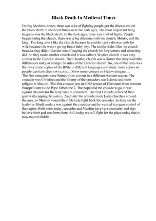 Black Death In Medieval Times
During Medieval times, there was a lot of fighting people got the disease called
the black death.In medieval times were the dark ages. The most important thing
happens was the black death. In the dark ages, there was a lot of fights. People
began hating the church, there was a big dilemma with the church, Monks, and the
king. The king didn t like the church because he couldn t get a divorce with his
wife because she wasn t giving him a baby boy. The monks didn t like the church
because they didn t like the idea of paying the church for forgiveness and what they
did. So they made another church and it was called Christian church it was very
similar to the Catholic church. The Christian church was a church that they had little
differences and just change the rules of the Catholic church. So, one of the rules was
that they made copies of the Bible in different languages and made more copies so
people can have their own copy.... Show more content on Helpwriting.net ...
The first crusaders were formed from a troop in a different western region. The
crusader was Christian and the Enemy of the crusaders was Islamic and their
religion is Muslim. The first crusade was in 1095 armies of Christians from western
Europe listen to the Pope Urban the 2. The pope told the crusade to go to war
against Muslim for the holy land in Jerusalem. The first Crusade achieved their
goal with capping Jerusalem. And later the crusade made Latin churches around
the area, so Muslim vowed their life help fight back the crusades. So later on the
leader or Jihadi made a war against the crusades and he wanted to regain control of
the region. Both sides today, crusades and Muslim have very similarity and they
believe their god was born there. Still today we still fight for the place today that is
now named middle
 