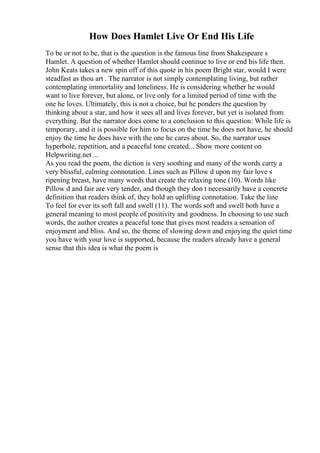 How Does Hamlet Live Or End His Life
To be or not to be, that is the question is the famous line from Shakespeare s
Hamlet. A question of whether Hamlet should continue to live or end his life then.
John Keats takes a new spin off of this quote in his poem Bright star, would I were
steadfast as thou art . The narrator is not simply contemplating living, but rather
contemplating immortality and loneliness. He is considering whether he would
want to live forever, but alone, or live only for a limited period of time with the
one he loves. Ultimately, this is not a choice, but he ponders the question by
thinking about a star, and how it sees all and lives forever, but yet is isolated from
everything. But the narrator does come to a conclusion to this question: While life is
temporary, and it is possible for him to focus on the time he does not have, he should
enjoy the time he does have with the one he cares about. So, the narrator uses
hyperbole, repetition, and a peaceful tone created... Show more content on
Helpwriting.net ...
As you read the poem, the diction is very soothing and many of the words carry a
very blissful, calming connotation. Lines such as Pillow d upon my fair love s
ripening breast, have many words that create the relaxing tone (10). Words like
Pillow d and fair are very tender, and though they don t necessarily have a concrete
definition that readers think of, they hold an uplifting connotation. Take the line
To feel for ever its soft fall and swell (11). The words soft and swell both have a
general meaning to most people of positivity and goodness. In choosing to use such
words, the author creates a peaceful tone that gives most readers a sensation of
enjoyment and bliss. And so, the theme of slowing down and enjoying the quiet time
you have with your love is supported, because the readers already have a general
sense that this idea is what the poem is
 