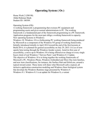 Operating System ( Os )
Home Work 2 (580 90)
Abdul Rahman Shaik
Student ID: 100309.
Operating System (OS):
A working framework is programming that oversees PC equipment and
programming assets and gives normal administrations to PC. The working
framework is a fundamental part of the framework programming in a PC framework.
Application programs for the most part oblige a working framework to capacity.
New operating Systems in Windows:
Windows 10: Windows 10 is a forthcoming PC working framework being produced
by Microsoft as a component of the Windows NT group of working frameworks.
Initially introduced initially in April 2014 toward the end of the first keynote at
Build 2014, it is planned for general accessibility on July 29, 2015. It is as of now
openly beta testing through the Windows Insider system. Amid its first year of
accessibility, a move up to Windows 10 is being offered at no charge to every single
buyer client of real Windows 7 Service Pack 1 and Windows 8.1 Update.
The objective of Windows 10 is to bring together the working frameworks of
Microsoft s PC, Windows Phone, Windows Embedded and Xbox One item families,
and new item classifications, for instance, the Surface Hub and HoloLens, around a
typical inward center. These items will share what Microsoft calls a typical, all
inclusive application construction modeling and Windows Store biological system
that develops the Windows Runtime stage presented by Windows 8
Windows 8.1: Windows 8.1 is an update for Windows 8, a variant
 