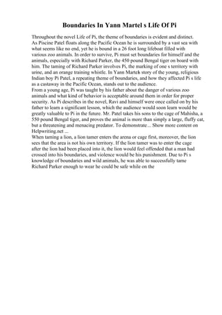 Boundaries In Yann Martel s Life Of Pi
Throughout the novel Life of Pi, the theme of boundaries is evident and distinct.
As Piscine Patel floats along the Pacific Ocean he is surrounded by a vast sea with
what seems like no end, yet he is bound in a 26 foot long lifeboat filled with
various zoo animals. In order to survive, Pi must set boundaries for himself and the
animals, especially with Richard Parker, the 450 pound Bengal tiger on board with
him. The taming of Richard Parker involves Pi, the marking of one s territory with
urine, and an orange training whistle. In Yann Martels story of the young, religious
Indian boy Pi Patel, a repeating theme of boundaries, and how they affected Pi s life
as a castaway in the Pacific Ocean, stands out to the audience.
From a young age, Pi was taught by his father about the danger of various zoo
animals and what kind of behavior is acceptable around them in order for proper
security. As Pi describes in the novel, Ravi and himself were once called on by his
father to learn a significant lesson, which the audience would soon learn would be
greatly valuable to Pi in the future. Mr. Patel takes his sons to the cage of Mahisha, a
550 pound Bengal tiger, and proves the animal is more than simply a large, fluffy cat,
but a threatening and menacing predator. To demonstrate... Show more content on
Helpwriting.net ...
When taming a lion, a lion tamer enters the arena or cage first, moreover, the lion
sees that the area is not his own territory. If the lion tamer was to enter the cage
after the lion had been placed into it, the lion would feel offended that a man had
crossed into his boundaries, and violence would be his punishment. Due to Pi s
knowledge of boundaries and wild animals, he was able to successfully tame
Richard Parker enough to wear he could be safe while on the
 