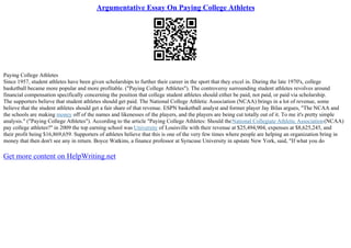 Argumentative Essay On Paying College Athletes
Paying College Athletes
Since 1957, student athletes have been given scholarships to further their career in the sport that they excel in. During the late 1970's, college
basketball became more popular and more profitable. ("Paying College Athletes"). The controversy surrounding student athletes revolves around
financial compensation specifically concerning the position that college student athletes should either be paid, not paid, or paid via scholarship.
The supporters believe that student athletes should get paid. The National College Athletic Association (NCAA) brings in a lot of revenue, some
believe that the student athletes should get a fair share of that revenue. ESPN basketball analyst and former player Jay Bilas argues, "The NCAA and
the schools are making money off of the names and likenesses of the players, and the players are being cut totally out of it. To me it's pretty simple
analysis." ("Paying College Athletes"). According to the article "Paying College Athletes: Should theNational Collegiate Athletic Association(NCAA)
pay college athletes?" in 2009 the top earning school was University of Louisville with their revenue at $25,494,904, expenses at $8,625,245, and
their profit being $16,869,659. Supporters of athletes believe that this is one of the very few times where people are helping an organization bring in
money that then don't see any in return. Boyce Watkins, a finance professor at Syracuse University in upstate New York, said, "If what you do
Get more content on HelpWriting.net
 