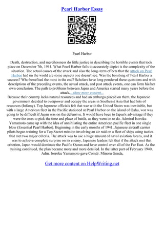 Pearl Harbor Essay
Pearl Harbor
Death, destruction, and mercilessness do little justice in describing the horrible events that took
place on December 7th, 1941. What Pearl Harbor fails to accurately depict is the complexity of the
situation. The actual causes of the attack and also the long–term effects that the attack on Pearl
Harbor had on the world are some aspects one doesn't see. Was the bombing of Pearl Harbor a
success? Who benefited the most in the end? Scholars have long pondered these questions and with
descriptions of the preceding events, the actual attack, and post attack events, one can form his/her
own conclusion. The path to problems between Japan and America started many years before the
attack,...show more content...
Because their country lacks natural resources and had an embargo placed on them, the Japanese
government decided to overpower and occupy the areas in Southeast Asia that had lots of
resources (Infamy). Top Japanese officials felt that war with the United States was inevitable, but
with a large American fleet in the Pacific stationed at Pearl Harbor on the island of Oahu, war was
going to be difficult if Japan was on the defensive. It would have been to Japan's advantage if they
were the ones to pick the time and place of battle, as they went on to do. Admiral Isoroku
Yamamoto came up with the idea of annihilating the entire American pacific fleet in one single
blow (Essential Pearl Harbor). Beginning in the early months of 1941, Japanese aircraft carrier
pilots began training for a Top Secret mission involving an air raid on a fleet of ships using tactics
that met two major criteria. The attack was to use a huge amount of naval aviation forces, and it
was to achieve complete surprise on its enemy. Japanese leaders felt that if the attack met that
criterion, Japan would dominate the Pacific Ocean and have control over all of the Far East. As the
training continued, the plan became more and more detailed. In the latter part of February 1940,
Adm. Isoroku Yamamoto gave Comdr. Minoru Genda,
Get more content on HelpWriting.net
 