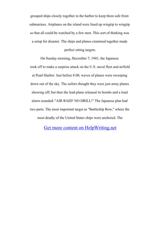 grouped ships closely together in the harbor to keep them safe from
submarines. Airplanes on the island were lined up wingtip to wingtip
so that all could be watched by a few men. This sort of thinking was
a setup for disaster. The ships and planes crammed together made
perfect sitting targets.
On Sunday morning, December 7, 1941, the Japanese
took off to make a surprise attack on the U.S. naval fleet and airfield
at Pearl Harbor. Just before 8:00, waves of planes were swooping
down out of the sky. The sailors thought they were just army planes
showing off; but then the lead plane released its bombs and a loud
alarm sounded–"AIR RAID! NO DRILL!" The Japanese plan had
two parts. The most important target as "Battleship Row," where the
most deadly of the United States ships were anchored. The
Get more content on HelpWriting.net
 