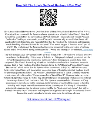 How Did The Attack On Pearl Harbour Affect Ww2
The Attack on Pearl Harbour Focus Question: How did the attack on Pearl Harbour affect WWII?
What significant reason did the Japanese choose to start a war with the United States? How did
the surprise assault affect the surroundings of Pearl Harbour? The quotation of "issued Potsdam
Declaration" had Japan to surrender, even if they did surrender why are the United States still
deciding to bomb Hiroshima and Nagasaki? How has the results of the Hiroshima and Nagasaki
atomic bombing affect the lives of the survivors? What would happen if America wasn't part of
WWII? The retaliation of the Japanese had the world concerned by the oppression of military
actions and to reveal power during the modern era (1900's). The strategy of the Japanese...show more
content...
The "list includes 2,335 servicemen and 68 civilians killed, with 1178 wounded. Included are 1104
men abroad the Battleship USS Arizona killed after a 1,760–pound air bomb penetrated into the
forward magazine causing catastrophic explosions". Now the Japanese assaults have been
completed, The United States along with Great Britain have declared war in order to return the
damage dealt at Pearl Harbour. President Truman during the WWII era had "issued the Potsdam
Declaration" which meant that the Japanese have surrendered in July 26, 1945 because they
believe the United States will launch their staggering force of Brutality into their lands as it will
be extremely painful to endure. The Potsdam Conference was held at Berlin Germany where the
country surrendered to end the "European conflict of World War II". However it does seem the
Japanese Empire had raised the White flag of surrender does not conclude Truman's decision to let
the damage dealt at Pearl Harbour to fade. The Japanese understood the Ultimatum as if any
circumstances they choose not to surrender, the termination would lead the country to face the
brutality and a major lost which was stated above. Secretary of War Henry L. Stimson had
established a decision that the atomic bomb would be the "least abhorrent choice" that will be
dropped above the city of Hiroshima and Nagasaki as its priority and weighs the value the lives of
honourable soldiers attacked without a trace. Also the military advisers
Get more content on HelpWriting.net
 