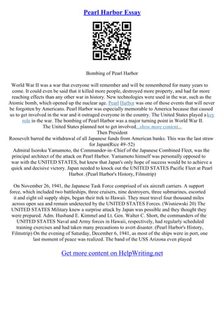 Pearl Harbor Essay
Bombing of Pearl Harbor
World War II was a war that everyone will remember and will be remembered for many years to
come. It could even be said that it killed more people, destroyed more property, and had far more
reaching effects than any other war in history. New technologies were used in the war, such as the
Atomic bomb, which opened up the nuclear age. Pearl Harbor was one of those events that will never
be forgotten by Americans. Pearl Harbor was especially memorable to America because that caused
us to get involved in the war and it outraged everyone in the country. The United States played akey
role in the war. The bombing of Pearl Harbor was a major turning point in World War II.
The United States planned not to get involved...show more content...
Then President
Roosevelt barred the withdrawal of all Japanese funds from American banks. This was the last straw
for Japan(Rice 49–52)
Admiral Isoroku Yamamoto, the Commander–in–Chief of the Japanese Combined Fleet, was the
principal architect of the attack on Pearl Harbor. Yamamoto himself was personally opposed to
war with the UNITED STATES, but knew that Japan's only hope of success would be to achieve a
quick and decisive victory. Japan needed to knock out the UNITED STATES Pacific Fleet at Pearl
Harbor. (Pearl Harbor's History, Filmstrip)
On November 26, 1941, the Japanese Task Force comprised of six aircraft carriers. A support
force, which included two battleships, three cruisers, nine destroyers, three submarines, escorted
it and eight oil supply ships, began their trek to Hawaii. They must travel four thousand miles
across open sea and remain undetected by the UNITED STATES Forces. (Wisniewski 20) The
UNITED STATES Military knew a surprise attack by Japan was possible and they thought they
were prepared. Adm. Husband E. Kimmel and Lt. Gen. Walter C. Short, the commanders of the
UNITED STATES Naval and Army forces in Hawaii, respectively, had regularly scheduled
training exercises and had taken many precautions to avert disaster. (Pearl Harbor's History,
Filmstrip) On the evening of Saturday, December 6, 1941, as most of the ships were in port, one
last moment of peace was realized. The band of the USS Arizona even played
Get more content on HelpWriting.net
 