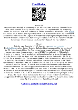 Pearl Harbor
Introduction
At approximately 8 o'clock in the morning on the 7th of Dec 1941, the United States of America
faced for the first time in history, an attack on US soil. The Empire of Japan had strategically
planned and executed a swift blow to the state of Hawaii, located in the mid–Pacific Ocean. Hawaii
was our first line of defense from any westerly attack of an Asian country. By the end of the almost
2 hour ordeal, our Naval and Air Corps assets' were brutally crippled preventing the ability of the US
to conduct an immediate retaliation. In this study we will cover many of the events that led up to
that moment in time, the actual attack and show the result that were to follow.
History
Do to the great depression of 1930 the world was...show more content...
The United States had not finished decoding the last and final message until the late morning of
the 7th Eastern Standard Time. The final message stated to cease relations with the US and
prepare to announce their declaration of war at 1PM EST. A bit late (1130 EST) and after
learning of its content, General Marshall ordered immediate defensive posture in Hawaii once
realizing the time difference between the main land and the islands. Unfortunately this fell on
deaf ears due to complications of the atmosphere blocking radio communications, Washington had
to send word via commercial telegram which did not arrive until well after the attack. By the
early morning of December 7, 1941 the Japanese Naval force led by Admiral Nagumo had parked
his fleet of 6 aircraft carriers 230 nautical miles off the north coast of the Hawaiian Islands
completely undetected. The fleet had approximately 423 aircraft with a final destination of Pearl
Harbor. At 600 a.m. the first wave of 180 aircraft were launch to attach the sleeping Hawaiian bay.
At 702 a.m. an Army radar station sights the aircraft inbound and report to their direct officer who
is aware of a squadron of B–17's due in from the west coast and write off the sighting am friendly
forces. This was the first of many mistakes that would become evident within the hour.
At approximately 715 a.m. the Japanese fleet launches their second wave of aircraft bound for the
same objective. Unbeknown to the military stationed
Get more content on HelpWriting.net
 
