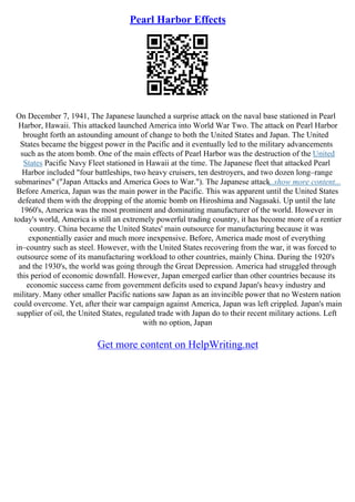 Pearl Harbor Effects
On December 7, 1941, The Japanese launched a surprise attack on the naval base stationed in Pearl
Harbor, Hawaii. This attacked launched America into World War Two. The attack on Pearl Harbor
brought forth an astounding amount of change to both the United States and Japan. The United
States became the biggest power in the Pacific and it eventually led to the military advancements
such as the atom bomb. One of the main effects of Pearl Harbor was the destruction of the United
States Pacific Navy Fleet stationed in Hawaii at the time. The Japanese fleet that attacked Pearl
Harbor included "four battleships, two heavy cruisers, ten destroyers, and two dozen long–range
submarines" ("Japan Attacks and America Goes to War."). The Japanese attack
...show more content...
Before America, Japan was the main power in the Pacific. This was apparent until the United States
defeated them with the dropping of the atomic bomb on Hiroshima and Nagasaki. Up until the late
1960's, America was the most prominent and dominating manufacturer of the world. However in
today's world, America is still an extremely powerful trading country, it has become more of a rentier
country. China became the United States' main outsource for manufacturing because it was
exponentially easier and much more inexpensive. Before, America made most of everything
in–country such as steel. However, with the United States recovering from the war, it was forced to
outsource some of its manufacturing workload to other countries, mainly China. During the 1920's
and the 1930's, the world was going through the Great Depression. America had struggled through
this period of economic downfall. However, Japan emerged earlier than other countries because its
economic success came from government deficits used to expand Japan's heavy industry and
military. Many other smaller Pacific nations saw Japan as an invincible power that no Western nation
could overcome. Yet, after their war campaign against America, Japan was left crippled. Japan's main
supplier of oil, the United States, regulated trade with Japan do to their recent military actions. Left
with no option, Japan
Get more content on HelpWriting.net
 