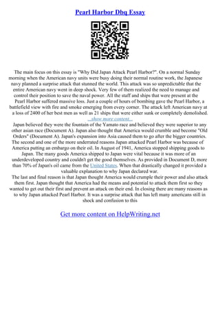 Pearl Harbor Dbq Essay
The main focus on this essay is "Why Did Japan Attack Pearl Harbor?". On a normal Sunday
morning when the American navy units were busy doing their normal routine work, the Japanese
navy planned a surprise attack that stunned the world. This attack was so unpredictable that the
entire American navy went in deep shock. Very few of them realized the need to manage and
control their position to save the naval power. All the staff and ships that were present at the
Pearl Harbor suffered massive loss. Just a couple of hours of bombing gave the Pearl Harbor, a
battlefield view with fire and smoke emerging from every corner. The attack left American navy at
a loss of 2400 of her best men as well as 21 ships that were either sunk or completely demolished.
...show more content...
Japan believed they were the fountain of the Yamato race and believed they were superior to any
other asian race (Document A). Japan also thought that America would crumble and become "Old
Orders" (Document A). Japan's expansion into Asia caused them to go after the bigger countries.
The second and one of the more underrated reasons Japan attacked Pearl Harbor was because of
America putting an embargo on their oil. In August of 1941, America stopped shipping goods to
Japan. The many goods America shipped to Japan were vital because it was more of an
underdeveloped country and couldn't get the good themselves. As provided in Document D, more
than 70% of Japan's oil came from the United States. When that drastically changed it provided a
valuable explanation to why Japan declared war.
The last and final reason is that Japan thought America would crumple their power and also attack
them first. Japan thought that America had the means and potential to attack them first so they
wanted to get out their first and prevent an attack on their end. In closing there are many reasons as
to why Japan attacked Pearl Harbor. It was a surprise attack that has left many americans still in
shock and confusion to this
Get more content on HelpWriting.net
 