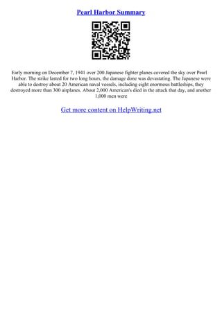 Pearl Harbor Summary
Early morning on December 7, 1941 over 200 Japanese fighter planes covered the sky over Pearl
Harbor. The strike lasted for two long hours, the damage done was devastating. The Japanese were
able to destroy about 20 American naval vessels, including eight enormous battleships, they
destroyed more than 300 airplanes. About 2,000 American's died in the attack that day, and another
1,000 men were
Get more content on HelpWriting.net
 