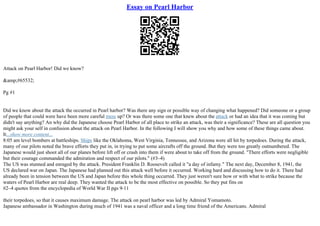 Essay on Pearl Harbor
Attack on Pearl Harbor! Did we know?
&amp;#65532;
Pg #1
Did we know about the attack the occurred in Pearl harbor? Was there any sign or possible way of changing what happened? Did someone or a group
of people that could were have been more careful mess up? Or was there some one that knew about the attack or had an idea that it was coming but
didn't say anything? An why did the Japanese choose Pearl Harbor of all place to strike an attack, was their a significance? These are all question you
might ask your self in confusion about the attack on Pearl Harbor. In the following I will show you why and how some of these things came about.
It...show more content...
8:05 am level bombers at battleships. Ships like the Oklahoma, West Virginia, Tennessee, and Arizona were all hit by torpedoes. During the attack,
many of our pilots noted the brave efforts they put in, in trying to put some aircrafts off the ground. But they were too greatly outnumbered. The
Japanese would just shoot all of our planes before lift off or crash into them if were about to take off from the ground. "There efforts were negligible
but their courage commanded the admiration and respect of our pilots." (#3–4)
The US was stunned and enraged by the attack. President Franklin D. Roosevelt called it "a day of infamy." The next day, December 8, 1941, the
US declared war on Japan. The Japanese had planned out this attack well before it occurred. Working hard and discussing how to do it. There had
already been in tension between the US and Japan before this whole thing occurred. They just weren't sure how or with what to strike because the
waters of Pearl Harbor are real deep. They wanted the attack to be the most effective on possible. So they put fins on
#2–4 quotes from the encyclopedia of World War II pgs 9
–11
their torpedoes, so that it causes maximum damage. The attack on pearl harbor was led by Admiral Yomamoto.
Japanese ambassador in Washington during much of 1941 was a naval officer and a long time friend of the Americans. Admiral
 