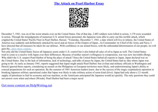 The Attack on Pearl Harbor Essay
December 7, 1941, was on of the worst attacks ever on the United States. Out of that day, 2,403 soldiers were killed in action, 1,178 were wounded
in action. Through the misjudgments of numerous U.S. armed forces personnel, the Japanese were able to carry out this terrible attack, which
crippled the United States' Pacific Fleet in Pearl Harbor, Hawaii. "Yesterday, December 7, 1941, a date which will live in infamy, the United States of
America was suddenly and deliberately attacked by naval and air forces of the Empire of Japan...As Commander–in–Chief of the Army and Navy, I
have directed that all measures be taken for our defense...With confidence in our armed forces, with the unbounded determination of our people, we will
gain the...show more content...
Not only did the United States freeze all Japanese assets under U.S. control but it also halted all sales of oil to Japan as well. The United States
tried to come to a resolve with Japan over their differences. Because of neither nation's willingness to compromise, war was now inevitable (Borg).
Why didn't the U.S. suspect Pearl Harbor of being the place of attack? Since the United States halted all exports to Japan, Japan declared war on
the United States. Due to the lack of information, lack of technology, and talks of peace by Japan, the United States had no idea where Japan was
going to hit. As early as January 1941, reports suggested that Japan might attack Pearl Harbor; but civilian and military officials in Washington and
Hawaii ignored these reports, considering an assault on the Philippines or European territories more likely, and underestimating Japan's ability to
conceal preparations for such an operation. By the summer of 1941 American leaders knew, due to the success of the magic cryptanalysis operation in
breaking Japanese military operational codes that Japan was likely to take military action of some kind (Irive). Japan had only about a 12–month
supply of petroleum to fuel its economy and war machine, so the Americans anticipated the Japanese would act quickly. The only questions they could
not answer were when and where (Woods). Pearl Harbor had been a major naval
Get more content on HelpWriting.net
 