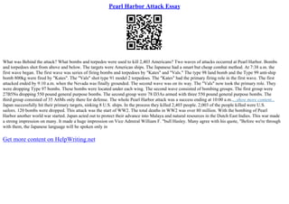 Pearl Harbor Attack Essay
What was Behind the attack? What bombs and torpedos were used to kill 2,403 Americans? Two waves of attacks occurred at Pearl Harbor. Bombs
and torpedoes shot from above and below. The targets were American ships. The Japanese had a smart but cheap combat method. At 7:38 a.m. the
first wave began. The first wave was series of firing bombs and torpedoes by "Kates" and "Vals." The type 98 land bomb and the Type 99 anti
–ship
bomb 800kg were fired by "Kates". The "Vals" shot type 91 model 2 torpedoes. The "Kates" had the primary firing role in the first wave. The first
attacked ended by 9:10 a.m. when the Nevada was finally grounded. The second wave was on its way. The "Vals" now took the primary role. They
were dropping Type 97 bombs. These bombs were located under each wing. The second wave consisted of bombing groups. The first group were
27B5Ns dropping 550 pound general purpose bombs. The second group were 78 D3As armed with three 550 pound general purpose bombs. The
third group consisted of 35 A6Ms only there for defense. The whole Pearl Harbor attack was a success ending at 10:00 a.m.....show more content...
Japan successfully hit their primary targets, sinking 8 U.S. ships. In the process they killed 2,403 people. 2,003 of the people killed were U.S.
sailors. 120 bombs were dropped. This attack was the start of WW2. The total deaths in WW2 was over 80 million. With the bombing of Pearl
Harbor another world war started. Japan acted out to protect their advance into Malaya and natural resources in the Dutch East Indies. This war made
a strong impression on many. It made a huge impression on Vice Admiral William F. "bull Hasley. Many agree with his quote, "Before we're through
with them, the Japanese language will be spoken only in
Get more content on HelpWriting.net
 
