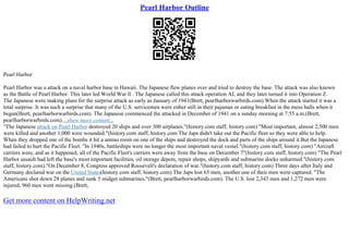 Pearl Harbor Outline
Pearl Harbor
Pearl Harbor was a attack on a naval harbor base in Hawaii. The Japanese flew planes over and tried to destroy the base. The attack was also known
as the Battle of Pearl Harbor. This later led World War ll . The Japanese called this attack operation AI, and they later turned it into Operation Z.
The Japanese were making plans for the surprise attack as early as January of 1941(Brett, pearlharborwarbirds.com).When the attack started it was a
total surprise. It was such a surprise that many of the U.S. servicemen were either still in their pajamas or eating breakfast in the mess halls when it
began(Brett, pearlharborwarbirds.com). The Japanese commenced the attacked in December of 1941 on a sunday morning at 7:55 a.m.(Brett,
pearlharborwarbirds.com)....show more content...
"The Japanese attack on Pearl Harbor destroyed 20 ships and over 300 airplanes."(history.com staff, history.com) "Most important, almost 2,500 men
were killed and another 1,000 were wounded."(history.com staff, history.com The Japs didn't take out the Pacific fleet so they were able to help.
When they dropped one of the bombs it hit a ammo room on one of the ships and destroyed the dock and parts of the ships around it.But the Japanese
had failed to hurt the Pacific Fleet. "In 1940s, battleships were no longer the most important naval vessel."(history.com staff, history.com) "Aircraft
carriers were, and as it happened, all of the Pacific Fleet's carriers were away from the base on December 7"(history.com staff, history.com) "The Pearl
Harbor assault had left the base's most important facilities, oil storage depots, repair shops, shipyards and submarine docks unharmed."(history.com
staff, history.com)."On December 8, Congress approved Roosevelt's declaration of war."(history.com staff, history.com) Three days after Italy and
Germany declared war on the United States(history.com staff, history.com) The Japs lost 65 men, another one of their men were captured. "The
Americans shot down 28 planes and sunk 5 midget submarines."(Brett, pearlharborwarbirds.com). The U.S. lost 2,343 men and 1,272 men were
injured, 960 men went missing.(Brett,
Get more content on HelpWriting.net
 