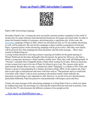 Essay on Pepsi’s 2003 Advertising Campaign
Pepsi's 2003 Advertising Campaign
Nowadays PepsiCo Inc. is among the most successful consumer product companies in the world. It
divides into two major domestic and international businesses, beverages and snack foods. In order to
attract the broadest number of customers, advertising plays a significant role. In this essay, the
advertising campaign of Pepsi in 2003, which was unveiled not only on TV, but outdoor advertising
as well, will be analyzed. The aim for this campaign is about combine consumption of food and
Pepsi. A general picture of this advertising campaign will be given at first. After that, more details
will be given by how that campaign has been presented, what the main message ... Show more
content on Helpwriting.net ...
A young woman dressed in a hot dog costume is passing out leaflets for the grand opening of
Wiener World and she becomes distraught when the passers–by ignore her. However, she finds a
friend, a young man, dressed as a Pepsi outside a nearby store. Then, they walk off holding hands. In
"Vacuum", comedian Dave Chappelle drinks a Pepsi while waiting for his date. When an electronic,
roving vacuum tries to get at his can of Pepsi, he refuses to give it up. The vacuum sucks up his
pants instead. Besides these two ads, a commercial called "Tailgating" is a tribute to NFL Films and
features a group of men preparing for a Sunday showdown (Pepsi 2003). In the outdoor ads, Pepsi
plan to post signs in delicatessens and stores with lines such as "That pastrami and rye would taste
even better with a Pepsi" with an arrow pointing to the product nearby which indicates the
placement of advertising is also important as well. However, in several of its new advertisements,
particularly billboards, Pepsi has paired its cola prominently with burgers, pizza and fries.
Clearly, the main message of this advertising campaign is to bring Pepsi Cola to a whole new place
by emphasizing food, fun and energy. It is showing the relation between food and its product, Cola.
From the first TV advertisement, the different costumes of two people are the
... Get more on HelpWriting.net ...
 