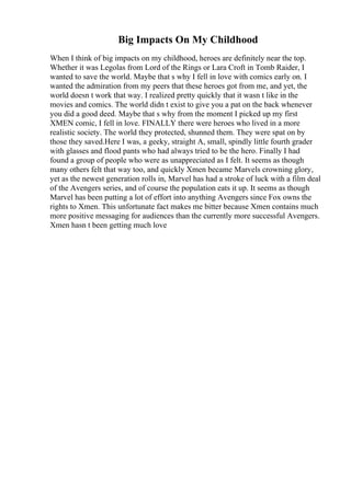 Big Impacts On My Childhood
When I think of big impacts on my childhood, heroes are definitely near the top.
Whether it was Legolas from Lord of the Rings or Lara Croft in Tomb Raider, I
wanted to save the world. Maybe that s why I fell in love with comics early on. I
wanted the admiration from my peers that these heroes got from me, and yet, the
world doesn t work that way. I realized pretty quickly that it wasn t like in the
movies and comics. The world didn t exist to give you a pat on the back whenever
you did a good deed. Maybe that s why from the moment I picked up my first
XMEN comic, I fell in love. FINALLY there were heroes who lived in a more
realistic society. The world they protected, shunned them. They were spat on by
those they saved.Here I was, a geeky, straight A, small, spindly little fourth grader
with glasses and flood pants who had always tried to be the hero. Finally I had
found a group of people who were as unappreciated as I felt. It seems as though
many others felt that way too, and quickly Xmen became Marvels crowning glory,
yet as the newest generation rolls in, Marvel has had a stroke of luck with a film deal
of the Avengers series, and of course the population eats it up. It seems as though
Marvel has been putting a lot of effort into anything Avengers since Fox owns the
rights to Xmen. This unfortunate fact makes me bitter because Xmen contains much
more positive messaging for audiences than the currently more successful Avengers.
Xmen hasn t been getting much love
 