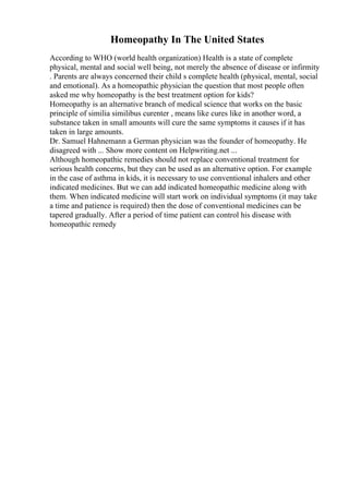 Homeopathy In The United States
According to WHO (world health organization) Health is a state of complete
physical, mental and social well being, not merely the absence of disease or infirmity
. Parents are always concerned their child s complete health (physical, mental, social
and emotional). As a homeopathic physician the question that most people often
asked me why homeopathy is the best treatment option for kids?
Homeopathy is an alternative branch of medical science that works on the basic
principle of similia similibus curenter , means like cures like in another word, a
substance taken in small amounts will cure the same symptoms it causes if it has
taken in large amounts.
Dr. Samuel Hahnemann a German physician was the founder of homeopathy. He
disagreed with ... Show more content on Helpwriting.net ...
Although homeopathic remedies should not replace conventional treatment for
serious health concerns, but they can be used as an alternative option. For example
in the case of asthma in kids, it is necessary to use conventional inhalers and other
indicated medicines. But we can add indicated homeopathic medicine along with
them. When indicated medicine will start work on individual symptoms (it may take
a time and patience is required) then the dose of conventional medicines can be
tapered gradually. After a period of time patient can control his disease with
homeopathic remedy
 