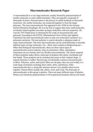 Macromolecules Research Paper
A macromolecule is a very large molecule, usually formed by polymerization of
smaller molecules or units called monomers. They are typically composed of
thousands of atoms. Polymerization is the process in which hundreds or thousands
monomers, the smaller molecules, are connected together to form the larger
polymers. The term macromolecule first appeared in the 1920s by the German
chemist Hermann Staudinger. He was the first to suggest that many small molecules
covalently linked together can make up larger molecules with new properties. He
won the 1953 Nobel prize in chemistryfor his work on macromolecules and
polymers.According to the IUPAC (International Union of Pure and Applied
Chemistry) the term macromolecule refers to only one moleculeof a polymer or a
polymeric molecule. The term polymer is used to describe a substance made of
many macromolecules. The term macromolecules can be used differently to describe
different types of large molecules. For... Show more content on Helpwriting.net ...
Other than biological macromolecules, there are three major types of
macromolecules used in industry, they are elastomers, fibers, and plastics.
Elastomers are are stretchy and very flexible macromolecules. The elastic property
of these materials makes them a main part of products like elastic waistbands and
hair bands. These products can be stretched and return to their original shape. A
natural elastomer is rubber. Second type of industrially common macromolecules
is fibers. Polyester, nylon, and acrylic fibers are all types; they are used widely in a
wide range of products including shoes, belts, shirts, and blouses. Fiber
macromolecules have a string like structure and are very durable when woven
together. Natural fibers include silk, cotton, wool, and wood. The final type of
macromolecules in this group is plastics. There are many different types of plastics.
Plastics are formed by polymerization or from petroleum products and are not found
 