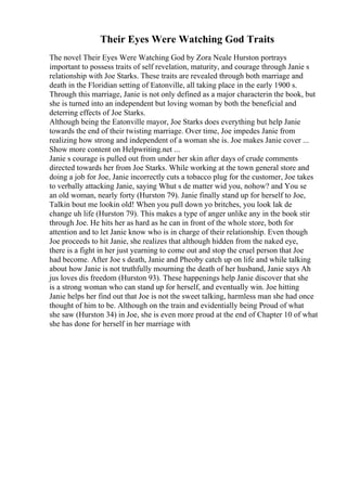 Their Eyes Were Watching God Traits
The novel Their Eyes Were Watching God by Zora Neale Hurston portrays
important to possess traits of self revelation, maturity, and courage through Janie s
relationship with Joe Starks. These traits are revealed through both marriage and
death in the Floridian setting of Eatonville, all taking place in the early 1900 s.
Through this marriage, Janie is not only defined as a major characterin the book, but
she is turned into an independent but loving woman by both the beneficial and
deterring effects of Joe Starks.
Although being the Eatonville mayor, Joe Starks does everything but help Janie
towards the end of their twisting marriage. Over time, Joe impedes Janie from
realizing how strong and independent of a woman she is. Joe makes Janie cover ...
Show more content on Helpwriting.net ...
Janie s courage is pulled out from under her skin after days of crude comments
directed towards her from Joe Starks. While working at the town general store and
doing a job for Joe, Janie incorrectly cuts a tobacco plug for the customer, Joe takes
to verbally attacking Janie, saying Whut s de matter wid you, nohow? and You se
an old woman, nearly forty (Hurston 79). Janie finally stand up for herself to Joe,
Talkin bout me lookin old! When you pull down yo britches, you look lak de
change uh life (Hurston 79). This makes a type of anger unlike any in the book stir
through Joe. He hits her as hard as he can in front of the whole store, both for
attention and to let Janie know who is in charge of their relationship. Even though
Joe proceeds to hit Janie, she realizes that although hidden from the naked eye,
there is a fight in her just yearning to come out and stop the cruel person that Joe
had become. After Joe s death, Janie and Pheoby catch up on life and while talking
about how Janie is not truthfully mourning the death of her husband, Janie says Ah
jus loves dis freedom (Hurston 93). These happenings help Janie discover that she
is a strong woman who can stand up for herself, and eventually win. Joe hitting
Janie helps her find out that Joe is not the sweet talking, harmless man she had once
thought of him to be. Although on the train and evidentially being Proud of what
she saw (Hurston 34) in Joe, she is even more proud at the end of Chapter 10 of what
she has done for herself in her marriage with
 