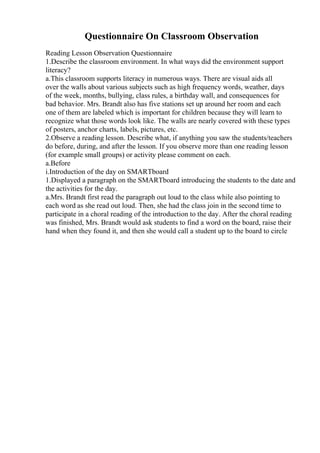 Questionnaire On Classroom Observation
Reading Lesson Observation Questionnaire
1.Describe the classroom environment. In what ways did the environment support
literacy?
a.This classroom supports literacy in numerous ways. There are visual aids all
over the walls about various subjects such as high frequency words, weather, days
of the week, months, bullying, class rules, a birthday wall, and consequences for
bad behavior. Mrs. Brandt also has five stations set up around her room and each
one of them are labeled which is important for children because they will learn to
recognize what those words look like. The walls are nearly covered with these types
of posters, anchor charts, labels, pictures, etc.
2.Observe a reading lesson. Describe what, if anything you saw the students/teachers
do before, during, and after the lesson. If you observe more than one reading lesson
(for example small groups) or activity please comment on each.
a.Before
i.Introduction of the day on SMARTboard
1.Displayed a paragraph on the SMARTboard introducing the students to the date and
the activities for the day.
a.Mrs. Brandt first read the paragraph out loud to the class while also pointing to
each word as she read out loud. Then, she had the class join in the second time to
participate in a choral reading of the introduction to the day. After the choral reading
was finished, Mrs. Brandt would ask students to find a word on the board, raise their
hand when they found it, and then she would call a student up to the board to circle
 