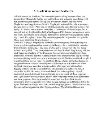 A Black Woman Sat Beside Us
A black woman sat beside us. She was on the phone telling someone about her
injured foot. Meanwhile, her leg was stretched out and as people passed they eyed
her, questioning her right to take up that much room. Maybe she was bored.
Maybe she was loopy from medication. Maybe she just needed to talk to someone
else and there we were. After she got off the phone, she started telling us too of her
injury. It s hard to move around, she told us. I ve been out all day trying to find a
new job and my foot hurts like hell. What happened? Fell down my apartment stairs
last week. You should have someone helping you, especially walking around in the
city, I said. She sighed. I know. My son was supposed to help me but he s got this...
Show more content on Helpwriting.net ...
There was silence, I imagined her internally questioning why she was telling two
white people the problems they would probably never face, but that didn t stop her
from telling us the ending. They hired a white girl to replace me. She was being
trained the day I left. They can t just do that can they? I asked. They already did, she
said. I grew up checking off the Caucasian box, not knowing what this privilege
meant until moments like this. And this wasn t some dramatic event like the stories
we saw unfolding on the news where white policemen killed innocent black people. It
wasn t like those movies I saw: Do the Right Thing, where a pizza shop burned to
the ground due to violence caused by racial differences or in Bamboozled when
the black characters were shot to death and the white man was left standing,
begging to know why he wasn t shot too. This moment was subtle, but still, it
erupted in my life like a tiny, homemade bomb that left everything I owned
disheveled, almost destroyed forever. It made me want to ask all those in power
until I got an answer why progress has not been completely made. I can continue to
ask these questions force these secluded places and people to think about a
meaningful answer, especially now when the gap between us and them is still so far
apart. Their voices though, are a sick chant all singing together. Usually it s over the
Internet. A loud speaker for all of America to hear. When Michael Brown and
 
