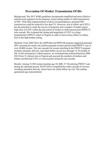 Prevention Of Mother Transmission Of Hiv
Background: The 2013 WHO guidelines incorporated simplified and more effective
antiretroviral regimens for the purposes of preventing mother to child transmission
of HIV. With ideal implementation of these recommendations, perinatal HIV
transmission could be reduced to less than 2%. However, loss to follow up (LTFU)
has the potential to erode the success of programs and a number of studies report
high rates of LTFU within the prevention of mother to child transmission (PMTCT)
care cascade. We evaluated the timing and magnitude of LTFU in a large
programmatic PMTCT cohort in Nigeria in order to focus future efforts to reduce
loss in this high burden setting.
Methods: From 2004 2014, the APIN/Harvard PEPFAR program supported antenatal
HIV screening for nearly one million pregnant women and provided PMTCT care to
over 30,000 women. The care cascade for women enrolling in the PMTCT program
includes antenatal, delivery, and infant follow up services through 12 18 months of
life. In this retrospective cohort analysis, we examined data collected between 2004
2014 from 31 clinical sites in Nigeria and assessed the numbers of mothers and
infants enrolled and LTFU at various points along the care cascade.
Results: Among 31,504 women (median age 30, IQR: 27 34) entering PMTCT care
during the antenatal period, 20,679 (66%) completed the entire cascade of services
including antenatal, delivery, and at least one infant follow up visit. The median
gestational age at presentation
 