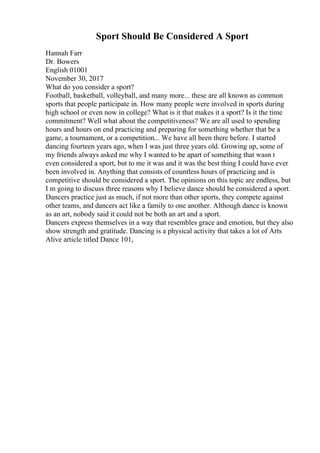 Sport Should Be Considered A Sport
Hannah Farr
Dr. Bowers
English 01001
November 30, 2017
What do you consider a sport?
Football, basketball, volleyball, and many more... these are all known as common
sports that people participate in. How many people were involved in sports during
high school or even now in college? What is it that makes it a sport? Is it the time
commitment? Well what about the competitiveness? We are all used to spending
hours and hours on end practicing and preparing for something whether that be a
game, a tournament, or a competition... We have all been there before. I started
dancing fourteen years ago, when I was just three years old. Growing up, some of
my friends always asked me why I wanted to be apart of something that wasn t
even considered a sport, but to me it was and it was the best thing I could have ever
been involved in. Anything that consists of countless hours of practicing and is
competitive should be considered a sport. The opinions on this topic are endless, but
I m going to discuss three reasons why I believe dance should be considered a sport.
Dancers practice just as much, if not more than other sports, they compete against
other teams, and dancers act like a family to one another. Although dance is known
as an art, nobody said it could not be both an art and a sport.
Dancers express themselves in a way that resembles grace and emotion, but they also
show strength and gratitude. Dancing is a physical activity that takes a lot of Arts
Alive article titled Dance 101,
 