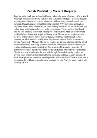 Private Peaceful By Michael Morpurgo
Turn back the clock to a high school history class, the topic of the day: World War I.
Although bombarded with the statistics and factual knowledge of the war, students
are not given information beyond who won and how many casualties each side
suffered. Students are not brought into the world of WWI through a connection
they may feel to those left behind, or those risking their lives on the battlefield, but
rather faced with statistical reports to be regurgitated. Topics such as heartbreak
and the loss a family feels when finding out their son have been killed in war are
not highlighted throughout a typical history book. Nor do we see a glimpse into
the lives of the soldiers before the war began, what they went through in the
trenches, or what was left behind when they headed to their death. In the novel,
Private Peaceful, by Michael Morpurgo, readers are given a glimpse into the life of
soldiers before the war along with the heartache and loss felt when a comrade, or
brother, finds death on the battlefield. The story is told from the viewpoint of
Tommo Peaceful as he reflects on the life he left behind while at war. His brother
Charlie was also with him in the war and through their relationship, readers are
given a story of the war that highlights the humanity and love soldiers possessed.
With an emphasis on emotions, missing details of life outside of the war zone, and a
connection forged between readers and soldiers, Private Peaceful leads readers into
the story of WWI
 
