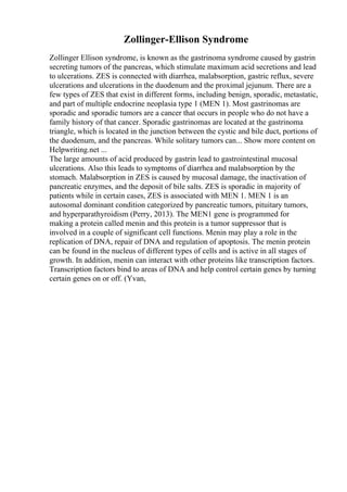 Zollinger-Ellison Syndrome
Zollinger Ellison syndrome, is known as the gastrinoma syndrome caused by gastrin
secreting tumors of the pancreas, which stimulate maximum acid secretions and lead
to ulcerations. ZES is connected with diarrhea, malabsorption, gastric reflux, severe
ulcerations and ulcerations in the duodenum and the proximal jejunum. There are a
few types of ZES that exist in different forms, including benign, sporadic, metastatic,
and part of multiple endocrine neoplasia type 1 (MEN 1). Most gastrinomas are
sporadic and sporadic tumors are a cancer that occurs in people who do not have a
family history of that cancer. Sporadic gastrinomas are located at the gastrinoma
triangle, which is located in the junction between the cystic and bile duct, portions of
the duodenum, and the pancreas. While solitary tumors can... Show more content on
Helpwriting.net ...
The large amounts of acid produced by gastrin lead to gastrointestinal mucosal
ulcerations. Also this leads to symptoms of diarrhea and malabsorption by the
stomach. Malabsorption in ZES is caused by mucosal damage, the inactivation of
pancreatic enzymes, and the deposit of bile salts. ZES is sporadic in majority of
patients while in certain cases, ZES is associated with MEN 1. MEN 1 is an
autosomal dominant condition categorized by pancreatic tumors, pituitary tumors,
and hyperparathyroidism (Perry, 2013). The MEN1 gene is programmed for
making a protein called menin and this protein is a tumor suppressor that is
involved in a couple of significant cell functions. Menin may play a role in the
replication of DNA, repair of DNA and regulation of apoptosis. The menin protein
can be found in the nucleus of different types of cells and is active in all stages of
growth. In addition, menin can interact with other proteins like transcription factors.
Transcription factors bind to areas of DNA and help control certain genes by turning
certain genes on or off. (Yvan,
 