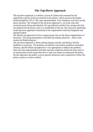 The Top-Down Approach
The top down approach is a definite system of control and command by the
authoritative person of the government to the project, which concerns the people
(Political pipeline, 2013). The state superintendent, Tom Torlakson will carry out the
policy decision. The strength of the top down approach is: (a) it has clear and
consistent goals being articulated by the top authority and (b) it has strong rules that
are aligned with the policy since it is established on the top. The autocratic leadership
in the top down approach is beneficial to the organization with knowledgeable and
talented leaders.
The Bottom up approach involves a target group who are the direct implementers of
the policy. The group participates in the decision making about the ... Show more
content on Helpwriting.net ...
The top down approach is about making changes quickly and dealing with the
problems as necessary. The problem on influenza vaccination needed an immediate
solution, and the bottom up approach is very appropriate to address the problem.
Once the state superintendent and other top state authorities define the plan, there is
no turning back which means that there is only one chance to implement the policy.
On this approach, the public is given specific directions and is expected to follow the
policy exactly as written without
 